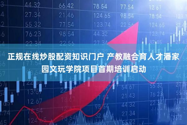 正规在线炒股配资知识门户 产教融合育人才潘家园文玩学院项目首期培训启动